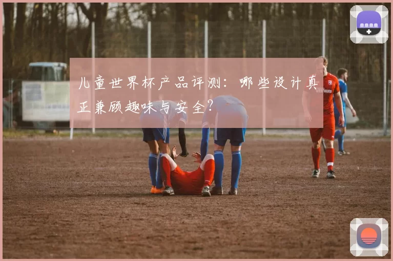 儿童世界杯产品评测：哪些设计真正兼顾趣味与安全？